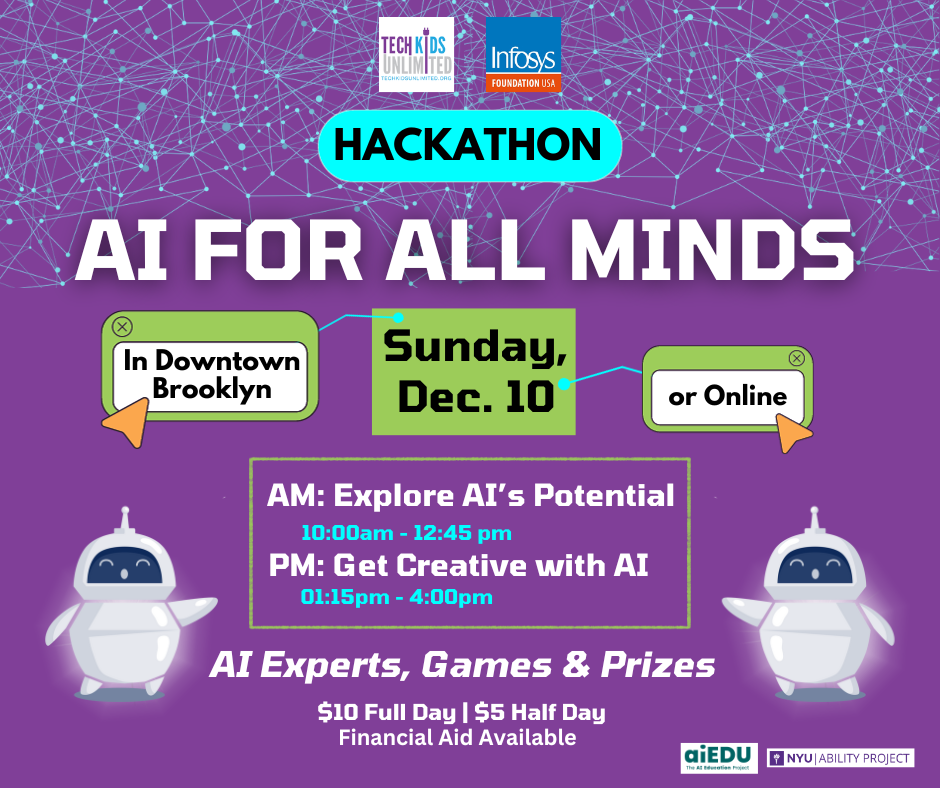 Purple flyer that says: AI for All Minds Hackathon. Sunday Dec. 10 in Downtown Brooklyn or Online. AM: Explore AI's Potential and PM: Get Creative with AI. There will be AI Experts, Games and Prizes. $10 Full Day and $5 Half day. Financial Aid Available.